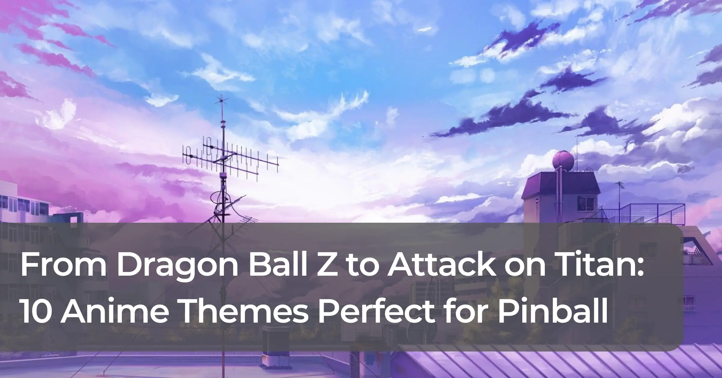 From Dragon Ball Z to Attack on Titan: 10 Anime Themes Perfect for Pinball